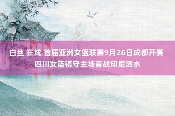 白丝 在线 首届亚洲女篮联赛9月26日成都开赛 四川女篮镇守主场首战印尼泗水