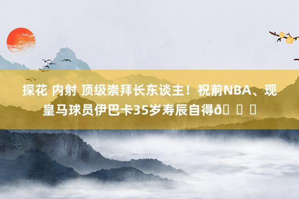 探花 内射 顶级崇拜长东谈主！祝前NBA、现皇马球员伊巴卡35岁寿辰自得🎂