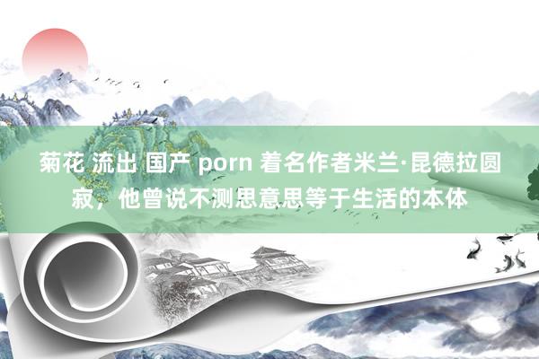 菊花 流出 国产 porn 着名作者米兰·昆德拉圆寂，他曾说不测思意思等于生活的本体