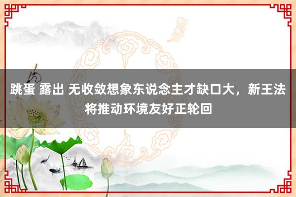 跳蛋 露出 无收敛想象东说念主才缺口大，新王法将推动环境友好正轮回