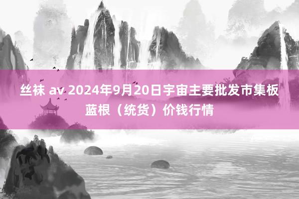 丝袜 av 2024年9月20日宇宙主要批发市集板蓝根（统货）价钱行情