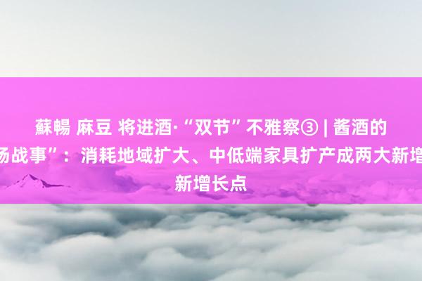 蘇暢 麻豆 将进酒·“双节”不雅察③ | 酱酒的“中场战事”：消耗地域扩大、中低端家具扩产成两大新增长点