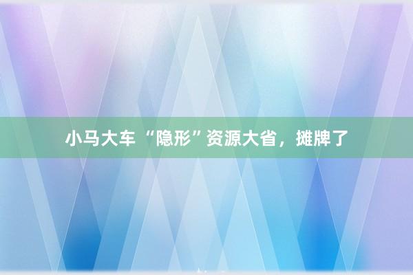 小马大车 “隐形”资源大省，摊牌了