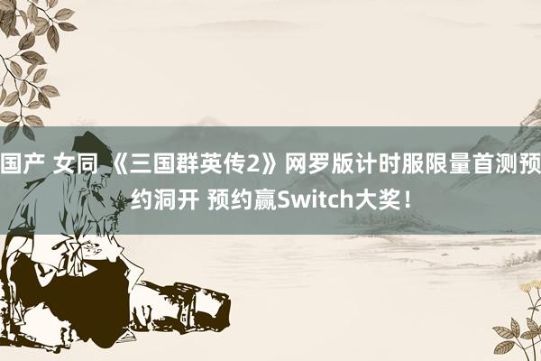 国产 女同 《三国群英传2》网罗版计时服限量首测预约洞开 预约赢Switch大奖！