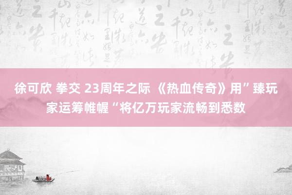 徐可欣 拳交 23周年之际 《热血传奇》用”臻玩家运筹帷幄“将亿万玩家流畅到悉数