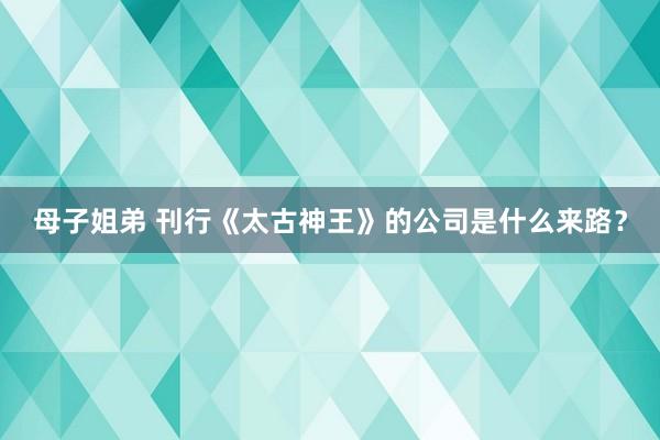 母子姐弟 刊行《太古神王》的公司是什么来路？