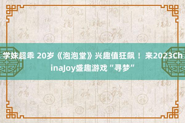 学妹超乖 20岁《泡泡堂》兴趣值狂飙 ！来2023ChinaJoy盛趣游戏“寻梦”