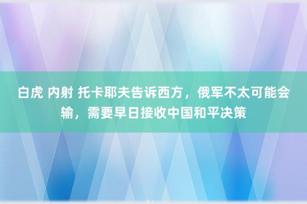 白虎 内射 托卡耶夫告诉西方，俄军不太可能会输，需要早日接收中国和平决策