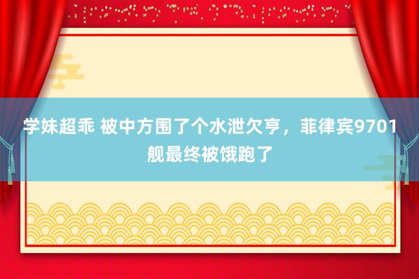 学妹超乖 被中方围了个水泄欠亨，菲律宾9701舰最终被饿跑了