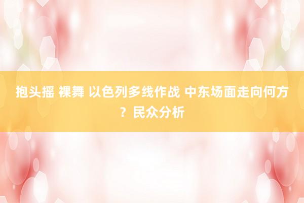 抱头摇 裸舞 以色列多线作战 中东场面走向何方？民众分析