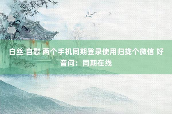 白丝 自慰 两个手机同期登录使用归拢个微信 好音问：同期在线