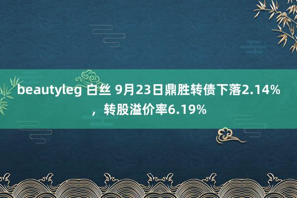 beautyleg 白丝 9月23日鼎胜转债下落2.14%，转股溢价率6.19%