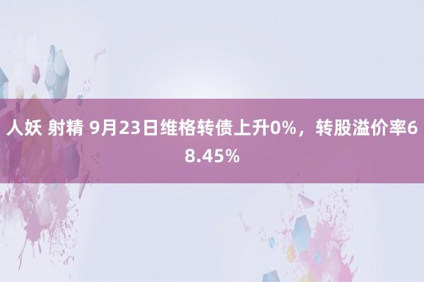 人妖 射精 9月23日维格转债上升0%，转股溢价率68.45%