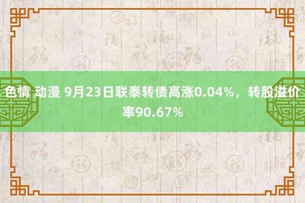 色情 动漫 9月23日联泰转债高涨0.04%，转股溢价率90.67%