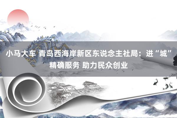 小马大车 青岛西海岸新区东说念主社局：进“城”精确服务 助力民众创业