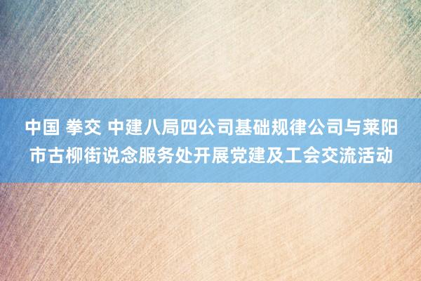 中国 拳交 中建八局四公司基础规律公司与莱阳市古柳街说念服务处开展党建及工会交流活动