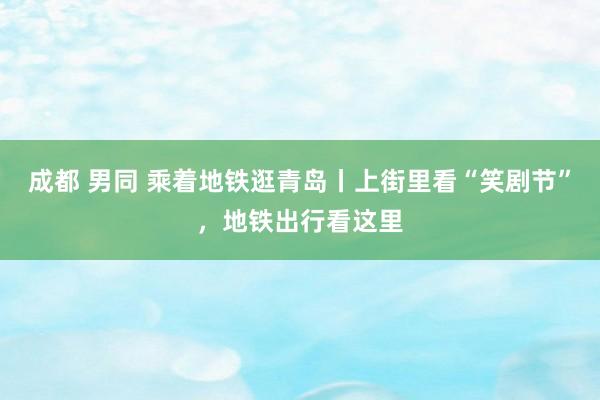 成都 男同 乘着地铁逛青岛丨上街里看“笑剧节”，地铁出行看这里