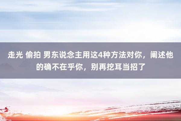 走光 偷拍 男东说念主用这4种方法对你，阐述他的确不在乎你，别再挖耳当招了