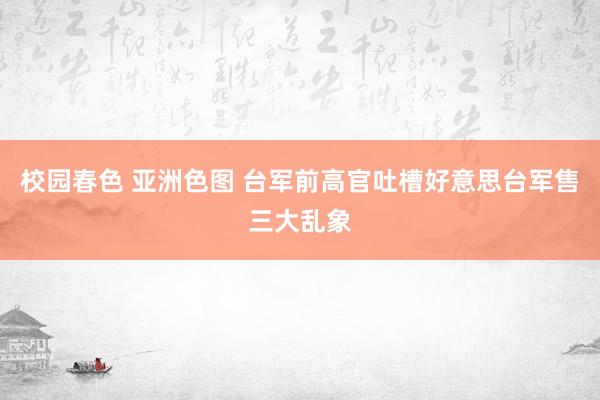 校园春色 亚洲色图 台军前高官吐槽好意思台军售三大乱象