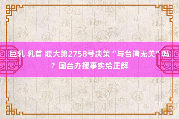 巨乳 乳首 联大第2758号决策“与台湾无关”吗？国台办摆事实给正解