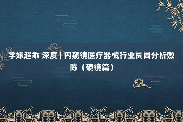 学妹超乖 深度 | 内窥镜医疗器械行业阛阓分析敷陈（硬镜篇）