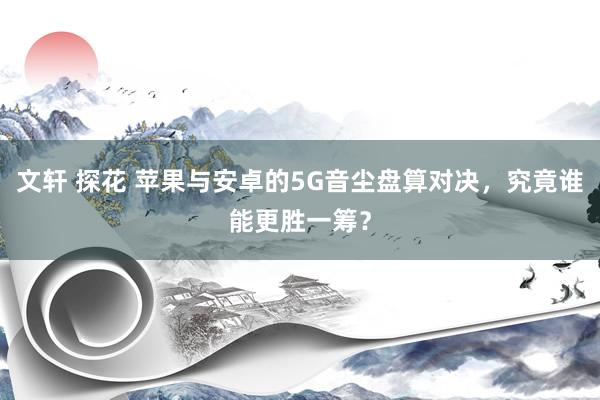 文轩 探花 苹果与安卓的5G音尘盘算对决，究竟谁能更胜一筹？