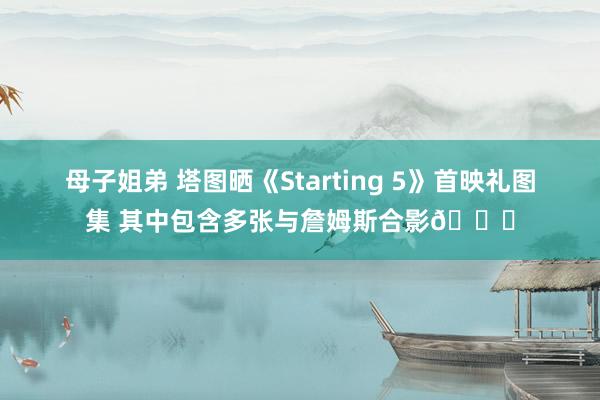 母子姐弟 塔图晒《Starting 5》首映礼图集 其中包含多张与詹姆斯合影😝