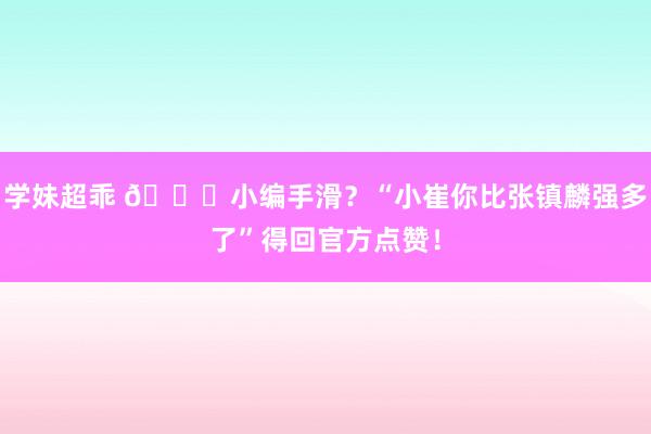 学妹超乖 👀小编手滑？“小崔你比张镇麟强多了”得回官方点赞！