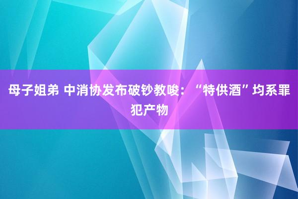 母子姐弟 中消协发布破钞教唆：“特供酒”均系罪犯产物