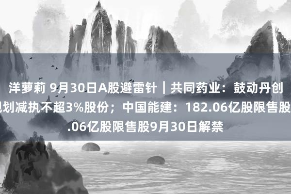 洋萝莉 9月30日A股避雷针︱共同药业：鼓动丹创投、张欣拟规划减执不超3%股份；中国能建：182.06亿股限售股9月30日解禁