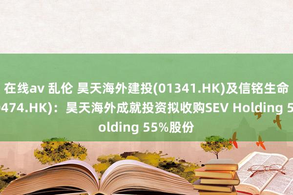 在线av 乱伦 昊天海外建投(01341.HK)及信铭生命科技(00474.HK)：昊天海外成就投资拟收购SEV Holding 55%股份