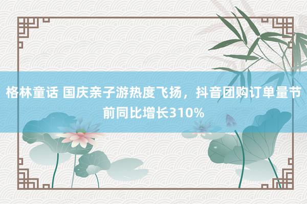 格林童话 国庆亲子游热度飞扬，抖音团购订单量节前同比增长310%