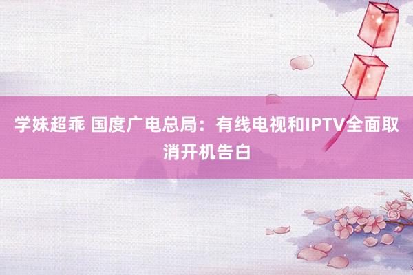 学妹超乖 国度广电总局：有线电视和IPTV全面取消开机告白