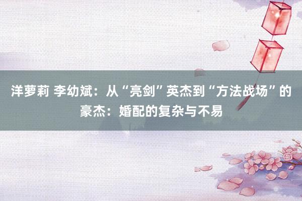 洋萝莉 李幼斌：从“亮剑”英杰到“方法战场”的豪杰：婚配的复杂与不易