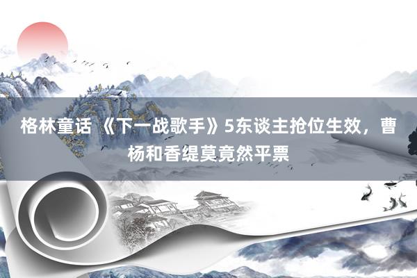 格林童话 《下一战歌手》5东谈主抢位生效，曹杨和香缇莫竟然平票