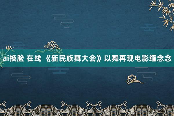 ai换脸 在线 《新民族舞大会》以舞再现电影缅念念