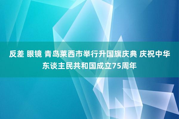 反差 眼镜 青岛莱西市举行升国旗庆典 庆祝中华东谈主民共和国成立75周年