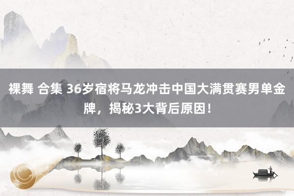 裸舞 合集 36岁宿将马龙冲击中国大满贯赛男单金牌，揭秘3大背后原因！