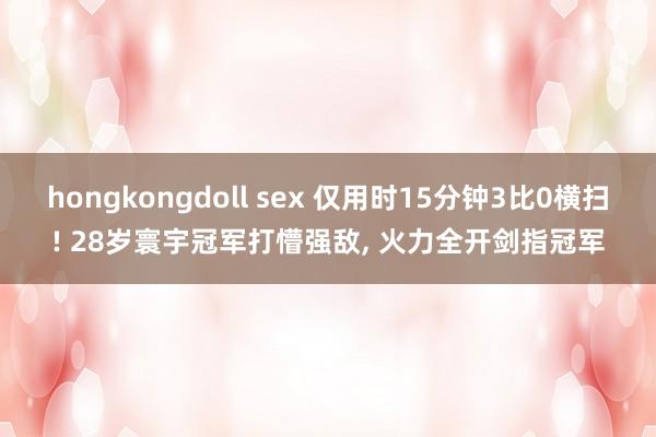 hongkongdoll sex 仅用时15分钟3比0横扫! 28岁寰宇冠军打懵强敌， 火力全开剑指冠军