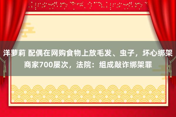 洋萝莉 配偶在网购食物上放毛发、虫子，坏心绑架商家700屡次，法院：组成敲诈绑架罪