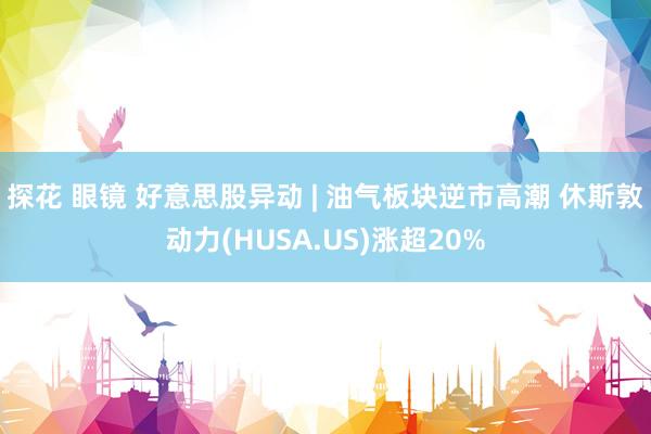 探花 眼镜 好意思股异动 | 油气板块逆市高潮 休斯敦动力(HUSA.US)涨超20%