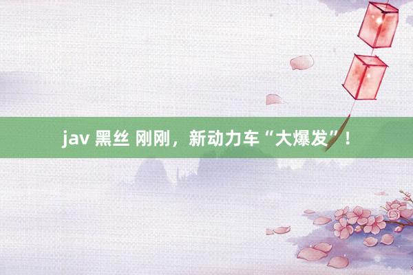 jav 黑丝 刚刚，新动力车“大爆发”！