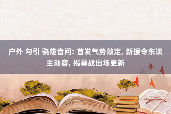 户外 勾引 骁雄音问: 首发气势敲定， 新援令东谈主动容， 揭幕战出场更新