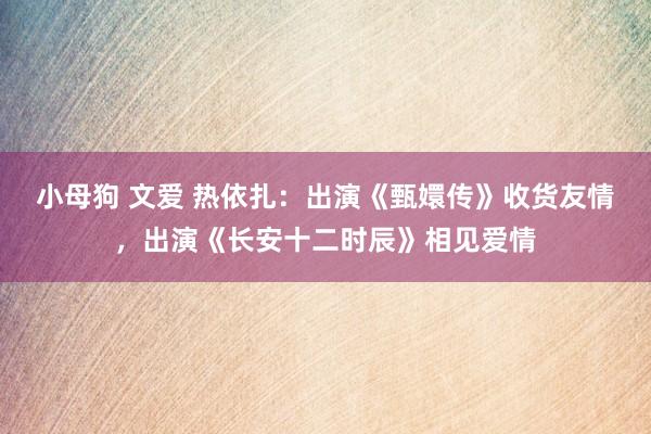 小母狗 文爱 热依扎：出演《甄嬛传》收货友情，出演《长安十二时辰》相见爱情