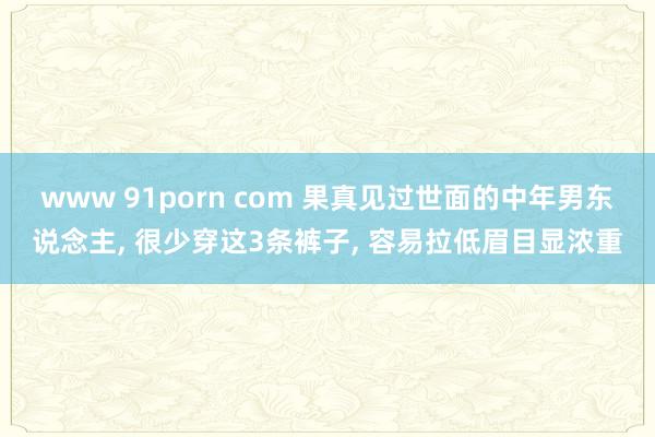 www 91porn com 果真见过世面的中年男东说念主， 很少穿这3条裤子， 容易拉低眉目显浓重