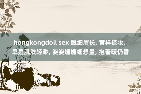 hongkongdoll sex 眼细眉长， 宫样梳妆， 早是肌肤轻渺， 姿姿媚媚细想量， 抱著暖仍香