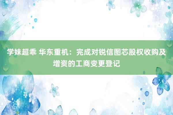 学妹超乖 华东重机：完成对锐信图芯股权收购及增资的工商变更登记