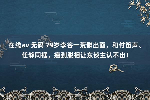 在线av 无码 79岁李谷一荒僻出面，和付笛声、任静同框，瘦到脱相让东谈主认不出！