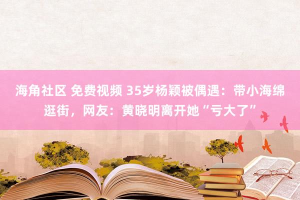 海角社区 免费视频 35岁杨颖被偶遇：带小海绵逛街，网友：黄晓明离开她“亏大了”