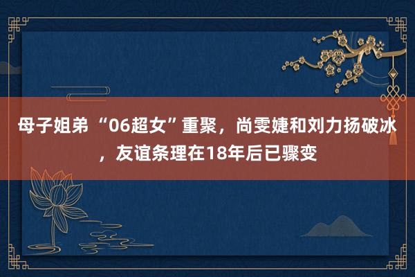 母子姐弟 “06超女”重聚，尚雯婕和刘力扬破冰，友谊条理在18年后已骤变